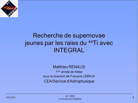 05/12/03 JJC 2003 La Roche-en-Ardenne 1 Recherche de supernovae jeunes par les raies du 44 Ti avec INTEGRAL Matthieu RENAUD 1 ère année de thèse sous la.