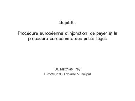 Sujet 8 : Procédure européenne d‘injonction de payer et la procédure européenne des petits litiges Dr. Matthias Frey Directeur du Tribunal Municipal.
