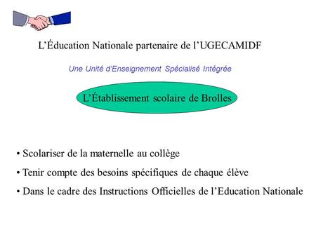 L’Éducation Nationale partenaire de l’UGECAMIDF Une Unité d’Enseignement Spécialisé Intégrée L’Établissement scolaire de Brolles Scolariser de la maternelle.