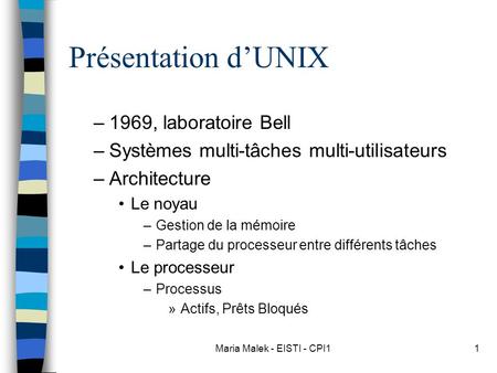 Maria Malek - EISTI - CPI11 Présentation d’UNIX –1969, laboratoire Bell –Systèmes multi-tâches multi-utilisateurs –Architecture Le noyau –Gestion de la.