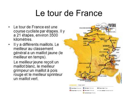 Le tour de France Le tour de France est une course cycliste par étapes. Il y a 21 étapes, environ 3500 kilomètres. Il y a différents maillots. Le meilleur.