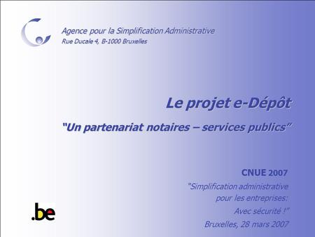 Agence pour la Simplification Administrative Rue Ducale 4, B-1000 Bruxelles Le projet e-Dépôt “Un partenariat notaires – services publics” CNUE 2007 “Simplification.