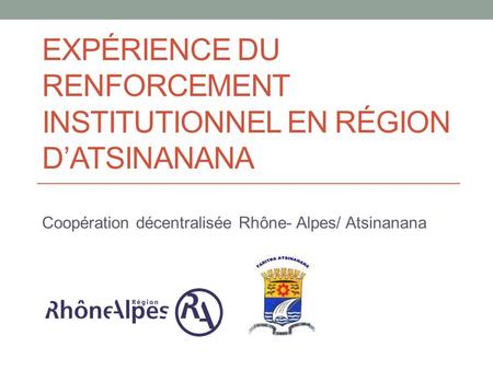EXPÉRIENCE DU RENFORCEMENT INSTITUTIONNEL EN RÉGION D’ATSINANANA Coopération décentralisée Rhône- Alpes/ Atsinanana.