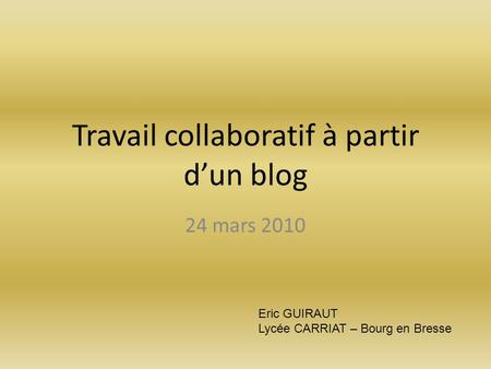 Travail collaboratif à partir d’un blog 24 mars 2010 Eric GUIRAUT Lycée CARRIAT – Bourg en Bresse.