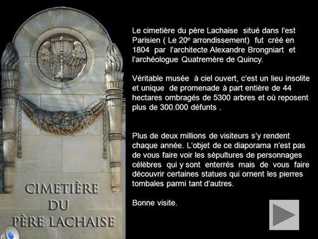 Le cimetière du père Lachaise situé dans l’est Parisien ( Le 20 e arrondissement) fut créé en 1804 par l’architecte Alexandre Brongniart et l’archéologue.