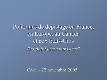 Politiques de dépistage en France, en Europe, au Canada et aux Etats-Unis Des politiques contrastées? Caen – 22 novembre 2005.