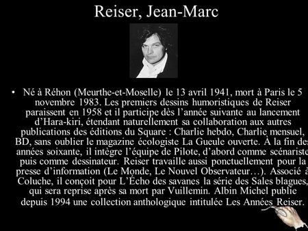 Reiser, Jean-Marc Né à Réhon (Meurthe-et-Moselle) le 13 avril 1941, mort à Paris le 5 novembre 1983. Les premiers dessins humoristiques de Reiser paraissent.