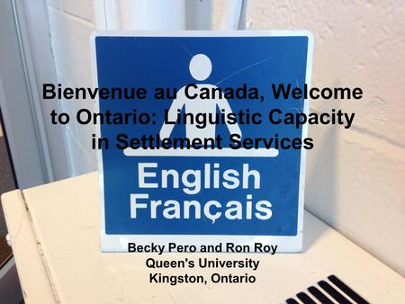 Bienvenue au Canada, Welcome to Ontario: Linguistic Capacity in Settlement Services Becky Pero and Ron Roy Queen's University Kingston, Ontario.
