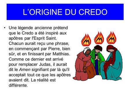 L’ORIGINE DU CREDO Une légende ancienne prétend que le Credo a été inspiré aux apôtres par l'Esprit Saint. Chacun aurait reçu une phrase, en commençant.