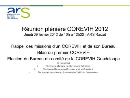 Réunion plénière COREVIH 2012 Jeudi 09 février 2012 de 10h à 12h30 - ARS Raizet Rappel des missions d’un COREVIH et de son Bureau Bilan du premier COREVIH.