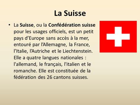 La Suisse La Suisse, ou la Confédération suisse pour les usages officiels, est un petit pays d’Europe sans accès à la mer, entouré par l’Allemagne, la.