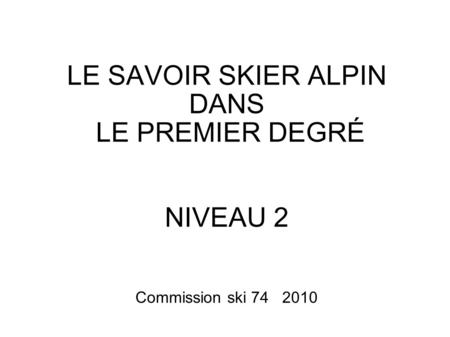LE SAVOIR SKIER ALPIN DANS LE PREMIER DEGRÉ NIVEAU 2 Commission ski 74 2010.