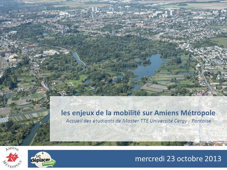 Les enjeux de la mobilité sur Amiens Métropole Accueil des étudiants de Master TTE Université Cergy - Pontoise mercredi 23 octobre 2013.
