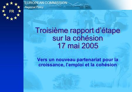 FR Regional Policy EUROPEAN COMMISSION Troisième rapport d’étape sur la cohésion 17 mai 2005 Vers un nouveau partenariat pour la croissance, l’emploi et.