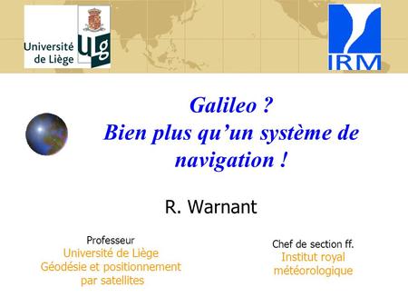 Galileo ? Bien plus qu’un système de navigation ! R. Warnant Professeur Université de Liège Géodésie et positionnement par satellites Chef de section ff.