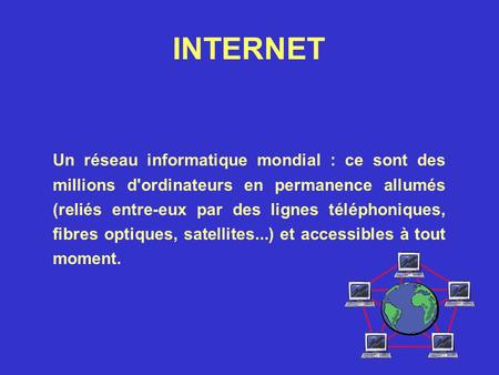 INTERNET Un réseau informatique mondial : ce sont des millions d'ordinateurs en permanence allumés (reliés entre-eux par des lignes téléphoniques, fibres.