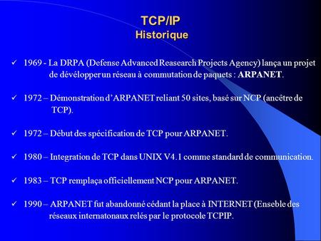 TCP/IP Historique 1969 - La DRPA (Defense Advanced Reasearch Projects Agency) lança un projet de dévélopper un réseau à commutation de paquets : ARPANET.
