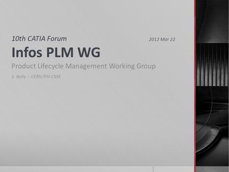 10th CATIA Forum 2012 Mar 22 Infos PLM WG Product Lifecycle Management Working Group S. Bally – CERN/PH-CMX.