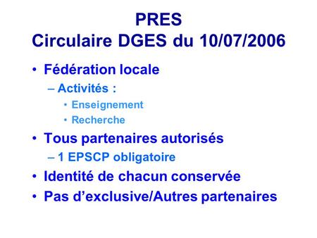 PRES Circulaire DGES du 10/07/2006 Fédération locale –Activités : Enseignement Recherche Tous partenaires autorisés –1 EPSCP obligatoire Identité de chacun.