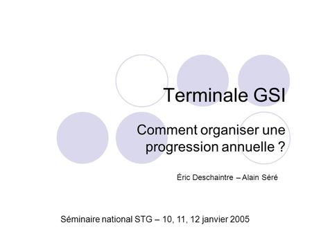 Terminale GSI Comment organiser une progression annuelle ? Séminaire national STG – 10, 11, 12 janvier 2005 Éric Deschaintre – Alain Séré.