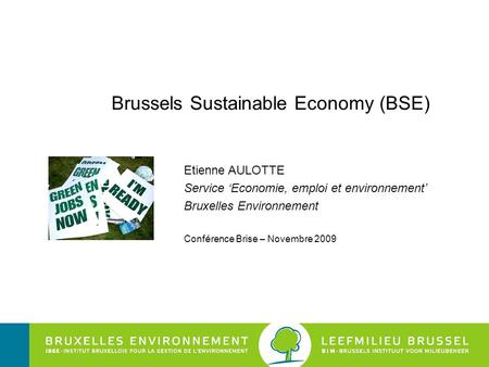 Brussels Sustainable Economy (BSE) Etienne AULOTTE Service ‘Economie, emploi et environnement’ Bruxelles Environnement Conférence Brise – Novembre 2009.