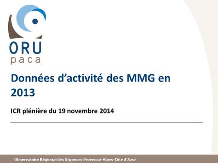 Observatoire Régional des Urgences Provence-Alpes-Côte d’Azur Données d’activité des MMG en 2013 ICR plénière du 19 novembre 2014.