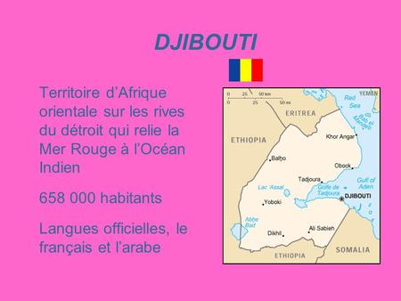 DJIBOUTI Territoire d’Afrique orientale sur les rives du détroit qui relie la Mer Rouge à l’Océan Indien 658 000 habitants Langues officielles, le français.