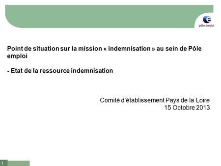 1 Point de situation sur la mission « indemnisation » au sein de Pôle emploi - Etat de la ressource indemnisation Comité d’établissement Pays de la Loire.