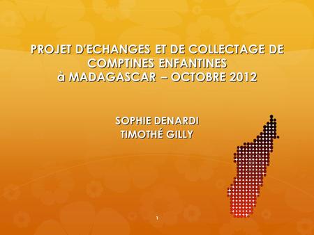 PROJET D'ECHANGES ET DE COLLECTAGE DE COMPTINES ENFANTINES à MADAGASCAR – OCTOBRE 2012 SOPHIE DENARDI TIMOTHÉ GILLY 1.