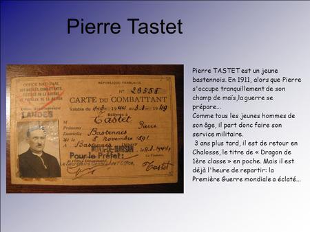 Pierre Tastet Pierre TASTET est un jeune bastennois. En 1911, alors que Pierre s'occupe tranquillement de son champ de maïs,la guerre se prépare... Comme.