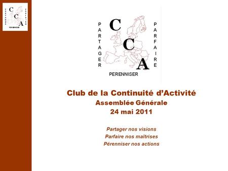 Club de la Continuité d’Activité Assemblée Générale 24 mai 2011 Partager nos visions Parfaire nos maîtrises Pérenniser nos actions.