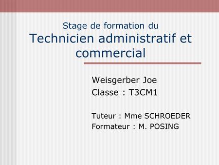 Stage de formation du Technicien administratif et commercial Weisgerber Joe Classe : T3CM1 Tuteur : Mme SCHROEDER Formateur : M. POSING.