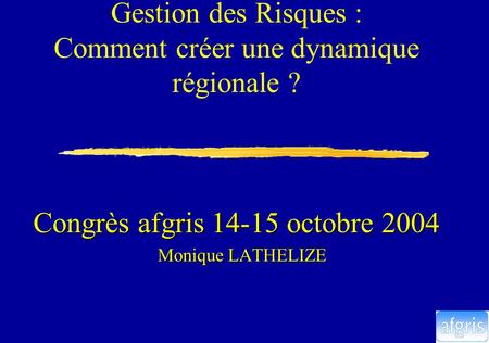 Congrès afgris 14-15 octobre 2004 Monique LATHELIZE Gestion des Risques : Comment créer une dynamique régionale ? Congrès afgris 14-15 octobre 2004 Monique.