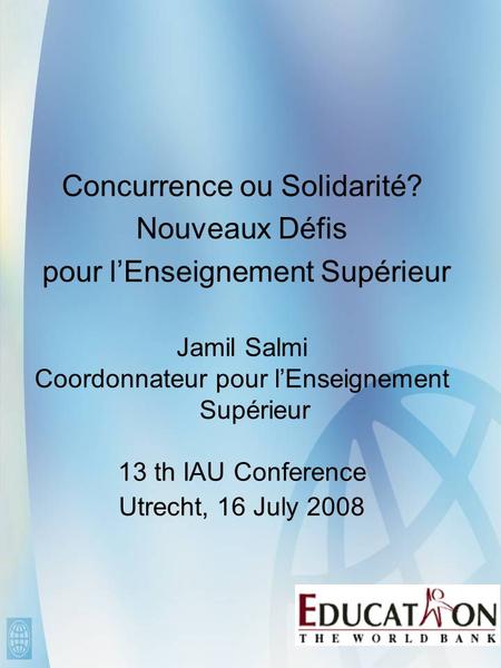 Concurrence ou Solidarité? Nouveaux Défis pour l’Enseignement Supérieur Jamil Salmi Coordonnateur pour l’Enseignement Supérieur 13 th IAU Conference Utrecht,