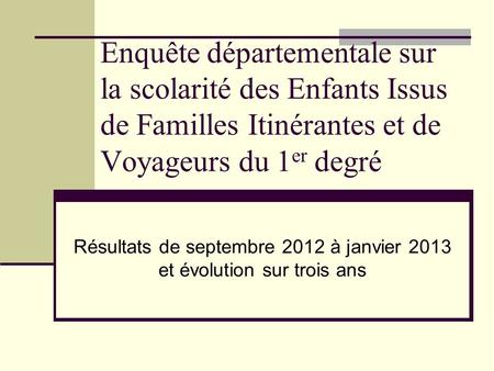 Enquête départementale sur la scolarité des Enfants Issus de Familles Itinérantes et de Voyageurs du 1 er degré Résultats de septembre 2012 à janvier 2013.