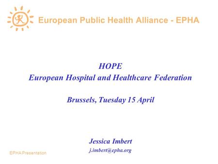 EPHA Presentation European Public Health Alliance - EPHA HOPE European Hospital and Healthcare Federation Brussels, Tuesday 15 April Jessica Imbert