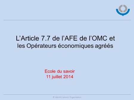 © World Customs Organization L’Article 7.7 de l’AFE de l’OMC et les Opérateurs économiques agréés Ecole du savoir 11 juillet 2014.