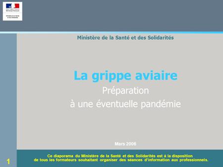 1 Ministère de la Santé et des Solidarités La grippe aviaire Préparation à une éventuelle pandémie Mars 2006 Ce diaporama du Ministère de la Santé et des.