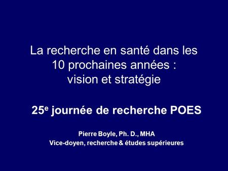 La recherche en santé dans les 10 prochaines années : vision et stratégie 25 e journée de recherche POES Pierre Boyle, Ph. D., MHA Vice-doyen, recherche.