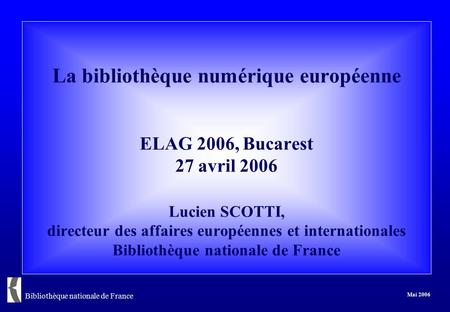 Bibliothèque nationale de France Mai 2006 La bibliothèque numérique européenne ELAG 2006, Bucarest 27 avril 2006 Lucien SCOTTI, directeur des affaires.