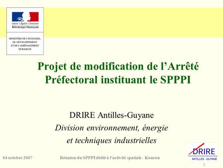 1 Réunion du SPPPI dédié à l’activité spatiale - Kourou04 octobre 2007 Projet de modification de l’Arrêté Préfectoral instituant le SPPPI DRIRE Antilles-Guyane.