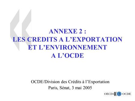 1 ANNEXE 2 : LES CREDITS A L’EXPORTATION ET L’ENVIRONNEMENT A L’OCDE OCDE/Division des Crédits à l’Exportation Paris, Sénat, 3 mai 2005.