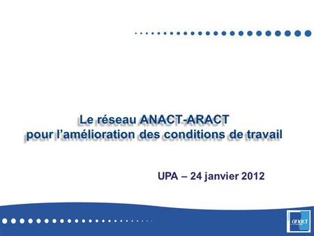 Le réseau ANACT-ARACT pour l’amélioration des conditions de travail UPA – 24 janvier 2012.