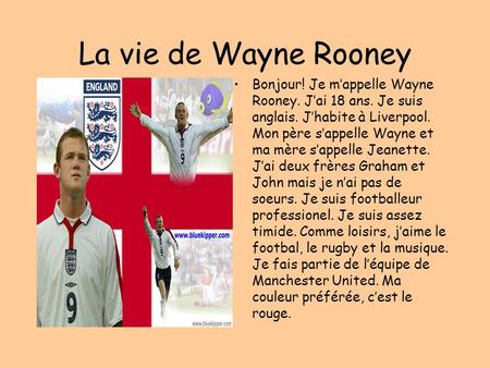 La vie de Wayne Rooney Bonjour! Je m’appelle Wayne Rooney. J’ai 18 ans. Je suis anglais. J’habite à Liverpool. Mon père s’appelle Wayne et ma mère s’appelle.
