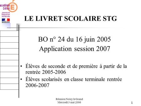 1 Réunion Noisy le Grand Mercredi 3 mai 2006 LE LIVRET SCOLAIRE STG BO n° 24 du 16 juin 2005 Application session 2007 Élèves de seconde et de première.