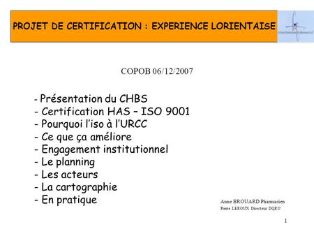 1 COPOB 06/12/2007 Anne BROUARD Pharmacien Pierre LEROUX Directeur DQRU PROJET DE CERTIFICATION : EXPERIENCE LORIENTAISE - Présentation du CHBS - Certification.