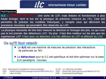 Comité d’évaluation du LLR – Novembre 2007 J-C Brient 1 Petit Préambule ILC : collisionneur e + e – ILC : collisionneur e + e –. Une sorte de LEP, mais.