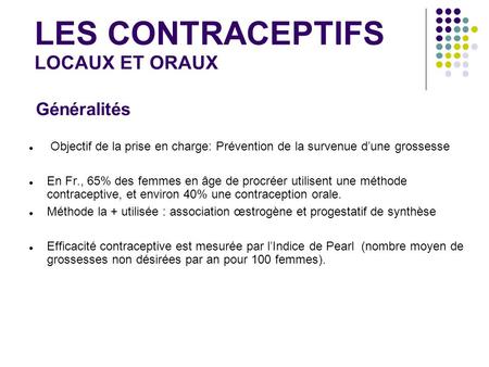LES CONTRACEPTIFS LOCAUX ET ORAUX Objectif de la prise en charge: Prévention de la survenue d’une grossesse En Fr., 65% des femmes en âge de procréer utilisent.