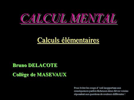 CALCUL MENTAL Calculs élémentaires Bruno DELACOTE Collège de MASEVAUX Pour éviter les coups d ’oeil inopportuns aux conséquences parfois fâcheuses deux.