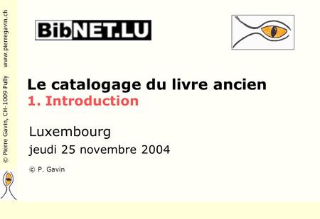 © Pierre Gavin, CH-1009 Pully www.pierregavin.ch Le catalogage du livre ancien 1. Introduction Luxembourg jeudi 25 novembre 2004 © P. Gavin.